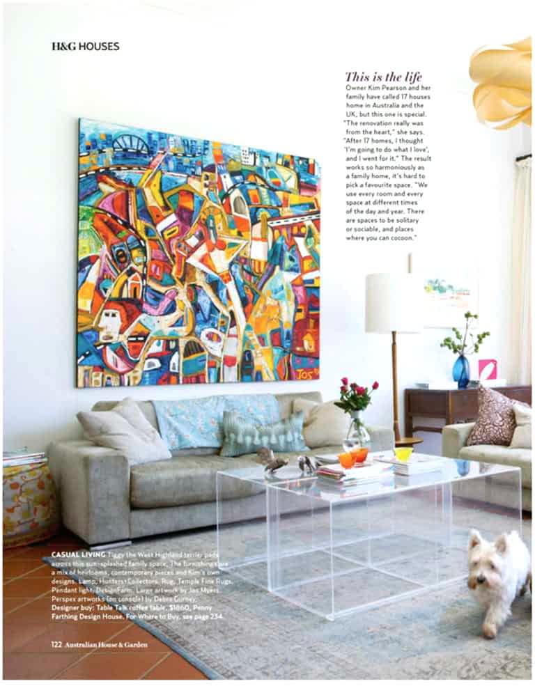 @P@ 1 122 Australian House & Garden
H&G HOUSES This is the life
Owner Kim Pearson and her
family have called 17 houses
home in Australia and the
UK, but this one is special.
“The renovation really was
from the heart,” she says.
“After 17 homes, I thought
‘I’m going to do what I love’,
and I went for it.” The result
works so harmoniously as
a family home, it’s hard to
pick a favourite space. “We
use every room and every
space at different times
of the day and year. There
are spaces to be solitary
or sociable, and places
where you can cocoon.”
CASUAL LIVING Tiggy the West Highland terrier pads
across this sun-splashed family space. The furnishings are
a mix of heirlooms, contemporary pieces and Kim’s own
designs. Lamp, Hunters+Collectors. Rug, Temple Fine Rugs.
Pendant light, DesignFarm. Large artwork by Jos Myers.
Perspex artworks (on console) by Debra Gurney.
Designer buy: Table Talk coffee table, $1860, Penny
Farthing Design House. For Where to Buy, see page 234.
HG0614p122_ Pearson - 122 2014-04-15T10:58:13+10:00