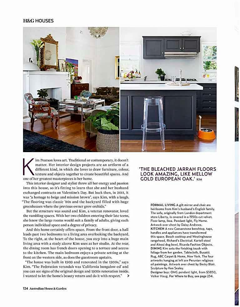 @P@ 1 124 Australian House & Garden
H&G HOUSES K
im Pearson loves art. Traditional or contemporary, it doesn’t
matter. Her interior design projects are an artform of a
different kind, in which she loves to draw furniture, colour,
texture and objects together to create beautiful spaces. And
one of her greatest masterpieces is her home.
This interior designer and stylist threw all her energy and passion
into this house, so it’s fitting to learn that she and her husband
exchanged contracts on Valentine’s Day. But back then, in 2011, it
was “a homage to beige and mission brown”, says Kim, with a laugh.
“The f looring was classic ’80s and the backyard filled with huge
greenhouses where the previous owner grew orchids.”
But the structure was sound and Kim, a veteran renovator, loved
the rambling spaces. With her two children entering their late teens,
she knew the large rooms would suit a family of adults, giving each
person individual space and a degree of privacy.
And this home certainly offers space. From the front door, a hall
leads past two bedrooms to a living area overlooking the backyard.
To the right, at the heart of the house, you step into a huge main
living area with a study alcove Kim uses as her studio. At the rear,
the dining room has french doors opening to a terrace and access
to the kitchen. The main bedroom enjoys a private setting at the
front on the western side, as does the guestroom upstairs.
“The house was built in 1909 and renovated in the 1930s,” says
Kim. “The Federation verandah was ‘California bungalow-ed’ and
you can see signs of the original design and 1930s renovation inside.
I wanted to let the home’s beauty return and do it with respect.” >
‘ THE BLEACHED JARRAH FLOORS LOOK AMAZING, LIKE MELLOW GOLD EUROPEAN OAK.’ KIM FORMAL LIVING A gilt mirror and chair are
heirlooms from Kim’s husband’s English family.
The sofa, originally from London department
store Liberty, is