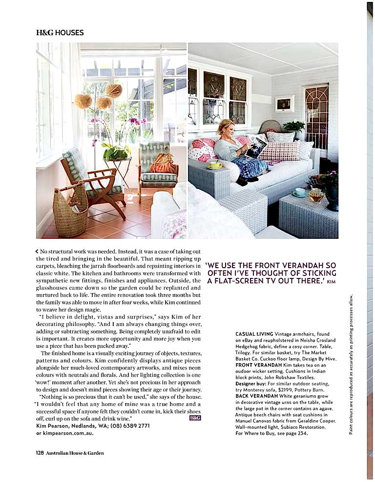 @P@ 1 128 Australian House & Garden
< No structural work was needed. Instead, it was a case of taking out
the tired and bringing in the beautiful. That meant ripping up
carpets, bleaching the jarrah floorboards and repainting interiors in
classic white. The kitchen and bathrooms were transformed with
sympathetic new fittings, finishes and appliances. Outside, the
glasshouses came down so the garden could be replanted and
nurtured back to life. The entire renovation took three months but
the family was able to move in after four weeks, while Kim continued
to weave her design magic.
“I believe in delight, v istas and surprises,” says Kim of her
decorating philosophy. “And I am always changing things over,
adding or subtracting something. Being completely unafraid to edit
is important. It creates more opportunity and more joy when you
use a piece that has been packed away.”
The finished home is a visually exciting journey of objects, textures,
patterns and colours. Kim conf idently displays antique pieces
alongside her much-loved contemporary artworks, and mixes neon
colours with neutrals and florals. And her lighting collection is one
‘wow!’ moment after another. Yet she’s not precious in her approach
to design and doesn’t mind pieces showing their age or their journey.
“Nothing is so precious that it can’t be used,” she says of the house.
“I wouldn’t feel that any home of mine was a true home and a
successful space if anyone felt they couldn’t come in, kick their shoes
off, curl up on the sofa and drink wine.”
Kim Pearson, Nedlands, WA; (08) 6389 2771
or sericulture.shop.
‘ WE USE THE FRONT VERANDAH SO OFTEN I’VE THOUGHT OF STICKING A FLAT-SCREEN TV OUT THERE.’ KIM CASUAL LIVING Vintage armchairs, found
on eBay and reupholstered in Neisha Crosland
Hedgehog fabric, define a cosy corner. Table,
Trilogy. For similar basket, try The Market
Basket Co. Cuckoo f